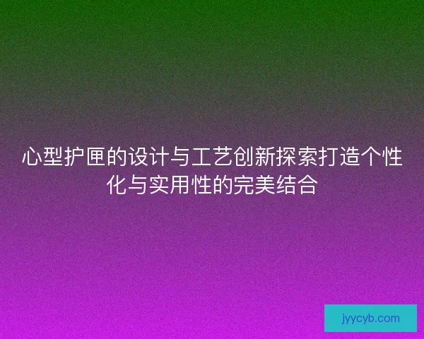 心型护匣的设计与工艺创新探索打造个性化与实用性的完美结合